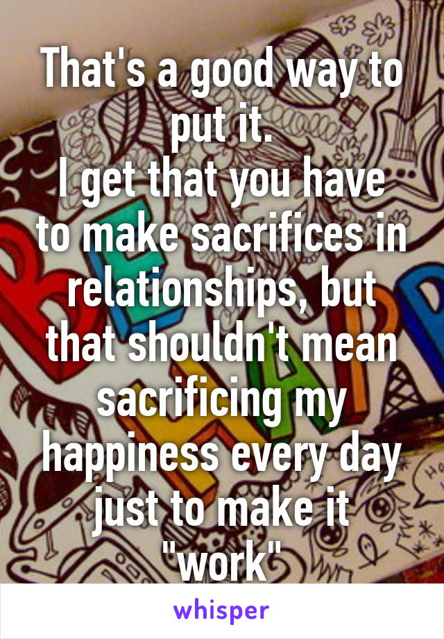 That's a good way to put it.
I get that you have to make sacrifices in relationships, but that shouldn't mean sacrificing my happiness every day just to make it "work"
