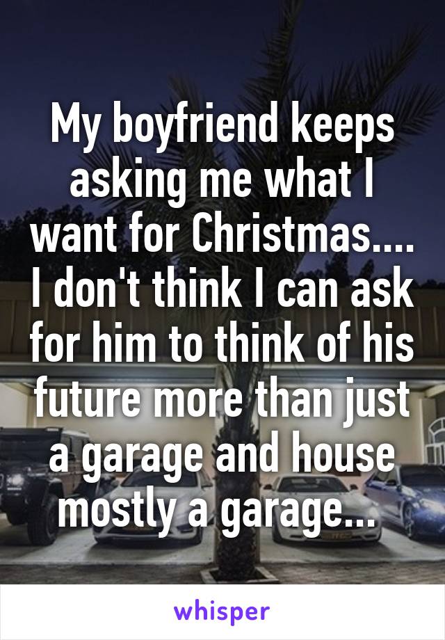My boyfriend keeps asking me what I want for Christmas.... I don't think I can ask for him to think of his future more than just a garage and house mostly a garage... 