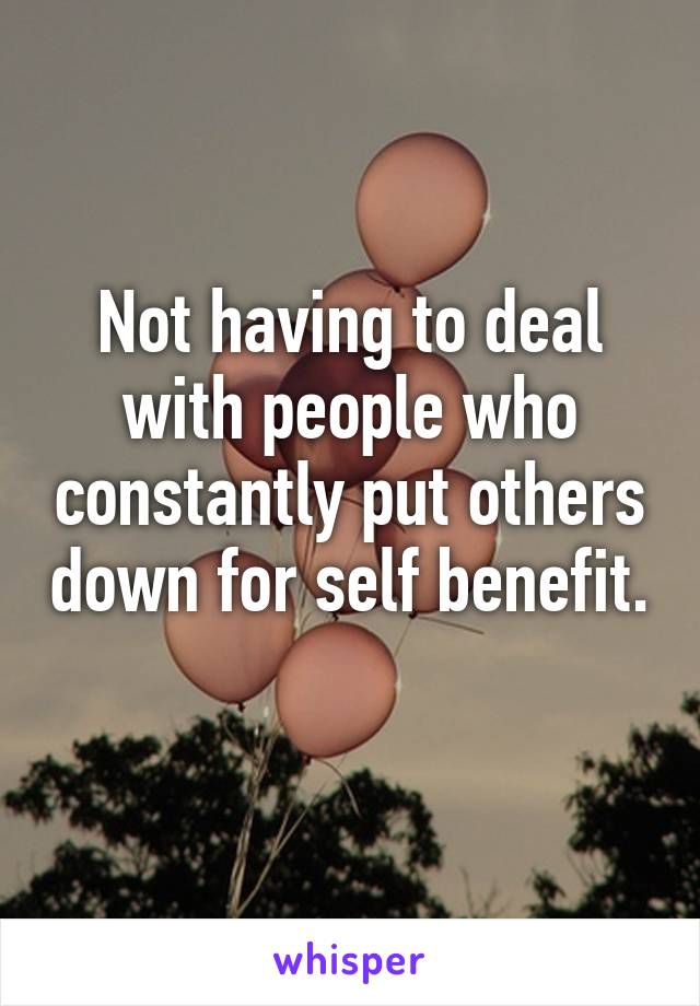 Not having to deal with people who constantly put others down for self benefit. 