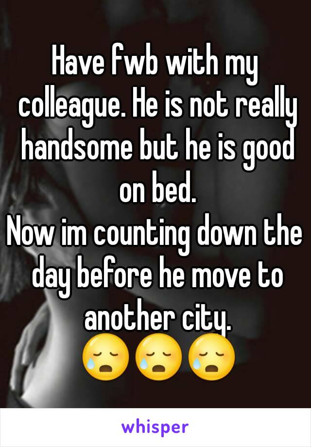 Have fwb with my colleague. He is not really handsome but he is good on bed.
Now im counting down the day before he move to another city. 😥😥😥