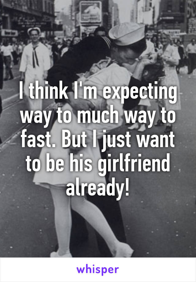 I think I'm expecting way to much way to fast. But I just want to be his girlfriend already!