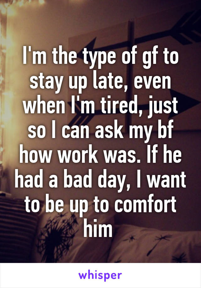 I'm the type of gf to stay up late, even when I'm tired, just so I can ask my bf how work was. If he had a bad day, I want to be up to comfort him 