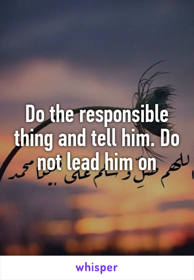 Do the responsible thing and tell him. Do not lead him on