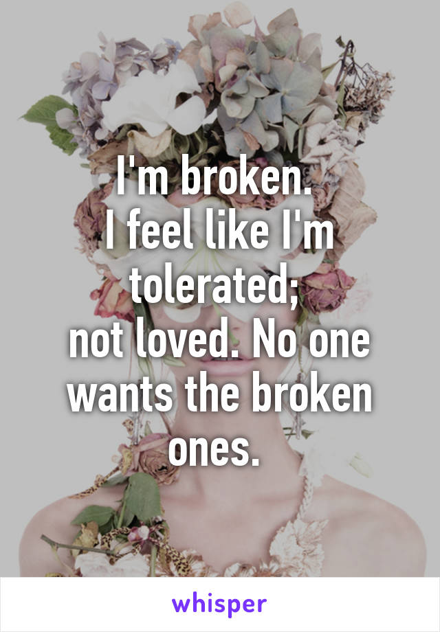 I'm broken. 
I feel like I'm tolerated; 
not loved. No one wants the broken ones. 