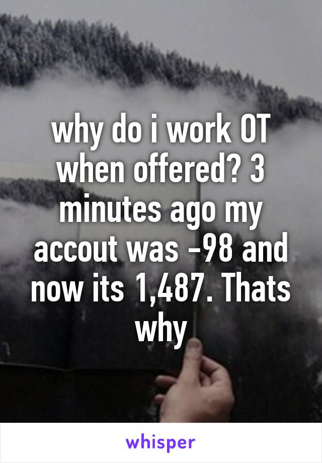 why do i work OT when offered? 3 minutes ago my accout was -98 and now its 1,487. Thats why