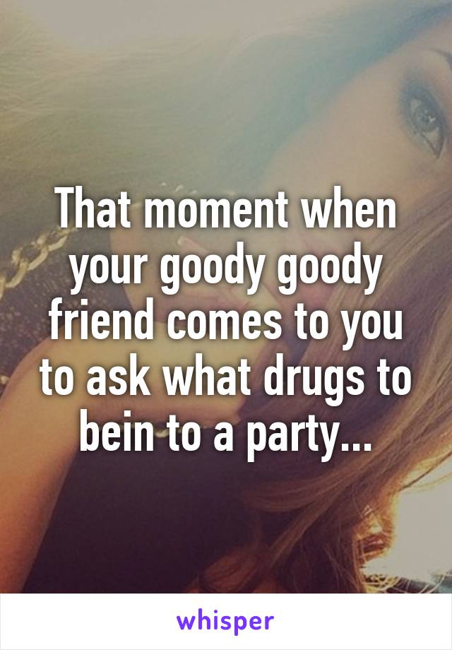That moment when your goody goody friend comes to you to ask what drugs to bein to a party...
