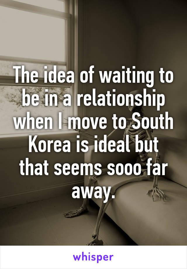 The idea of waiting to be in a relationship when I move to South Korea is ideal but that seems sooo far away.