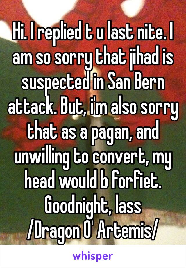 Hi. I replied t u last nite. I am so sorry that jihad is suspected in San Bern attack. But, i'm also sorry that as a pagan, and unwilling to convert, my head would b forfiet.
Goodnight, lass
/Dragon O' Artemis/ 
