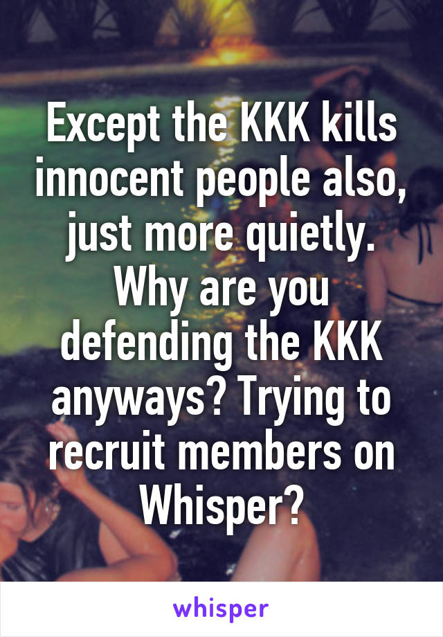 Except the KKK kills innocent people also, just more quietly. Why are you defending the KKK anyways? Trying to recruit members on Whisper?