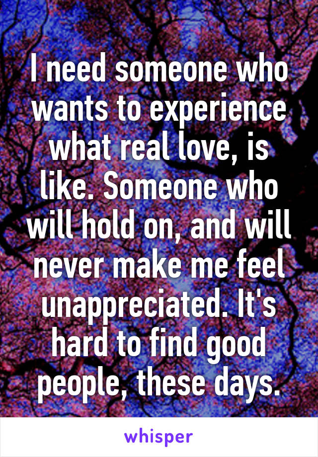I need someone who wants to experience what real love, is like. Someone who will hold on, and will never make me feel unappreciated. It's hard to find good people, these days.