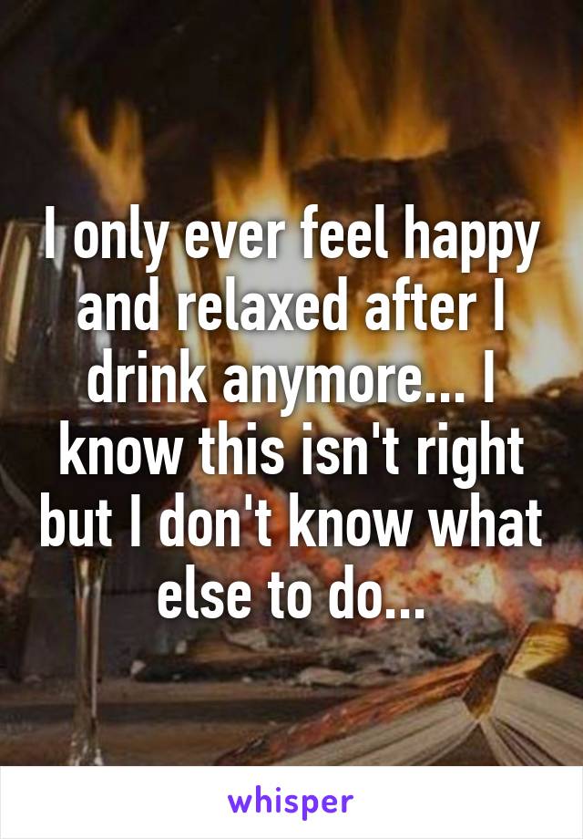 I only ever feel happy and relaxed after I drink anymore... I know this isn't right but I don't know what else to do...