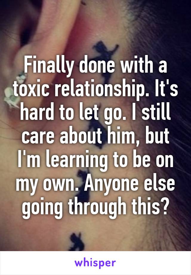 Finally done with a toxic relationship. It's hard to let go. I still care about him, but I'm learning to be on my own. Anyone else going through this?