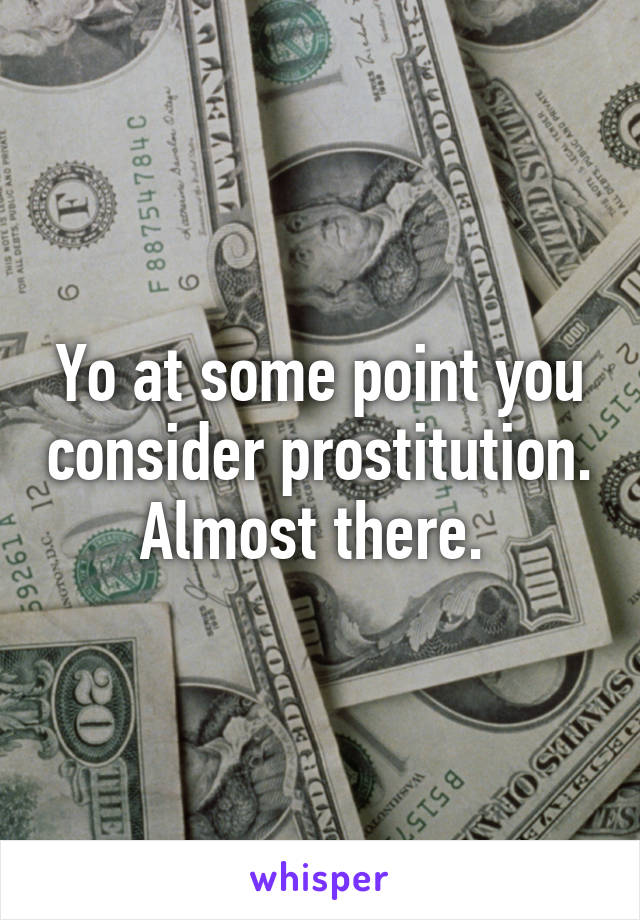 Yo at some point you consider prostitution. Almost there. 