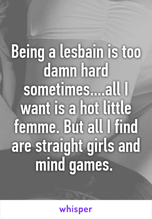 Being a lesbain is too damn hard sometimes....all I want is a hot little femme. But all I find are straight girls and mind games. 