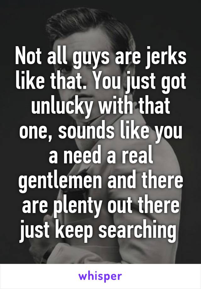 Not all guys are jerks like that. You just got unlucky with that one, sounds like you a need a real gentlemen and there are plenty out there just keep searching 