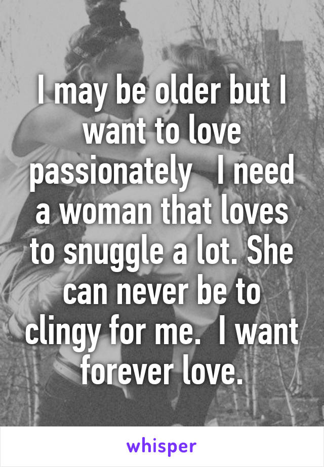 I may be older but I want to love passionately   I need a woman that loves to snuggle a lot. She can never be to clingy for me.  I want forever love.