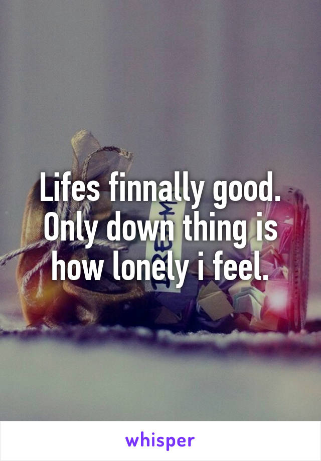 Lifes finnally good. Only down thing is how lonely i feel.