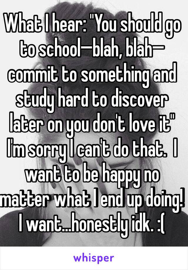 What I hear: "You should go to school—blah, blah— commit to something and study hard to discover later on you don't love it" I'm sorry I can't do that.  I want to be happy no matter what I end up doing! I want...honestly idk. :(