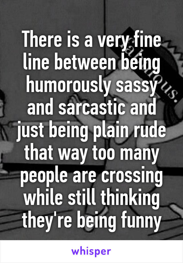 There is a very fine line between being humorously sassy and sarcastic and just being plain rude that way too many people are crossing while still thinking they're being funny