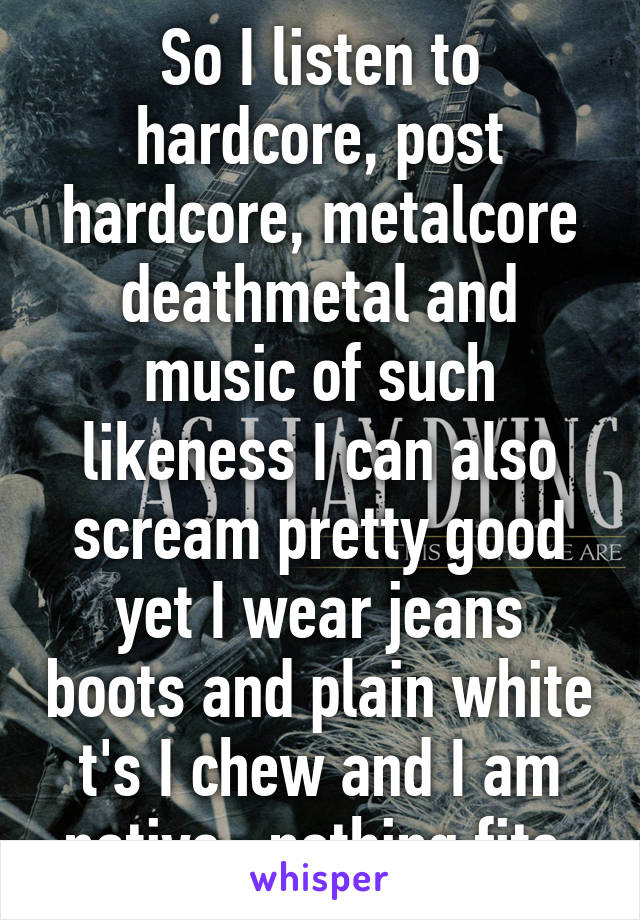 So I listen to hardcore, post hardcore, metalcore deathmetal and music of such likeness I can also scream pretty good yet I wear jeans boots and plain white t's I chew and I am native...nothing fits.