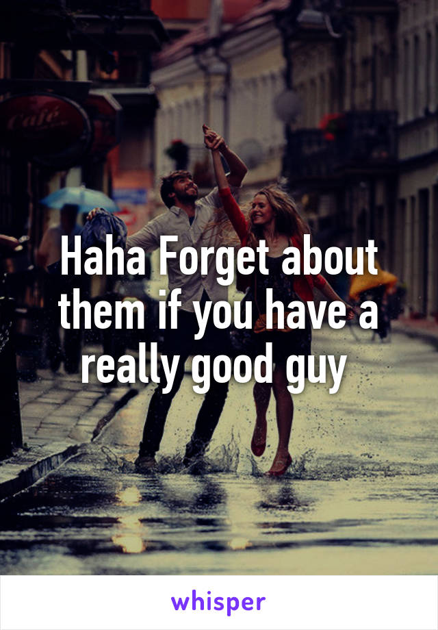 Haha Forget about them if you have a really good guy 