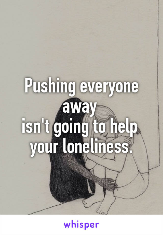 Pushing everyone away 
isn't going to help 
your loneliness.