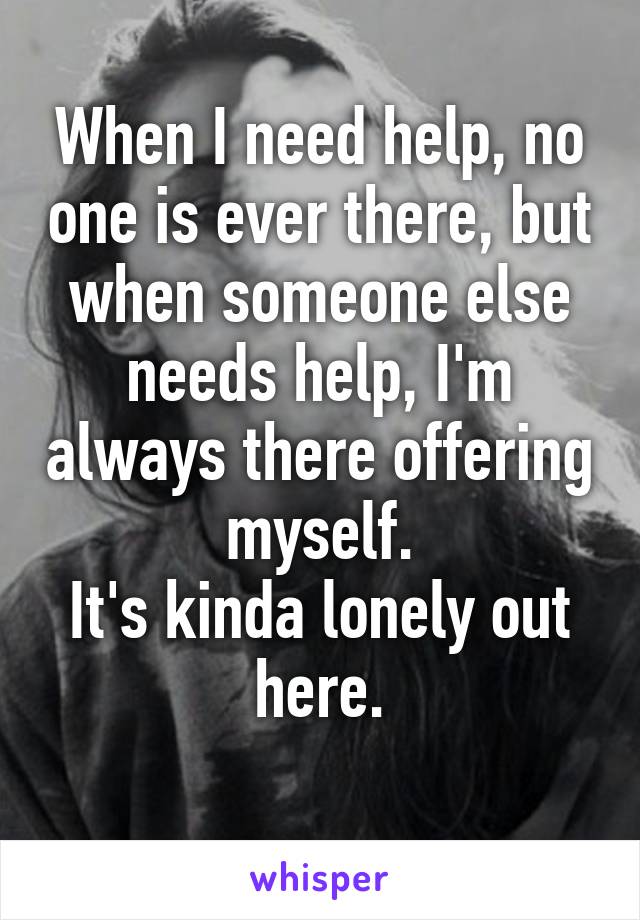 When I need help, no one is ever there, but when someone else needs help, I'm always there offering myself.
It's kinda lonely out here.
