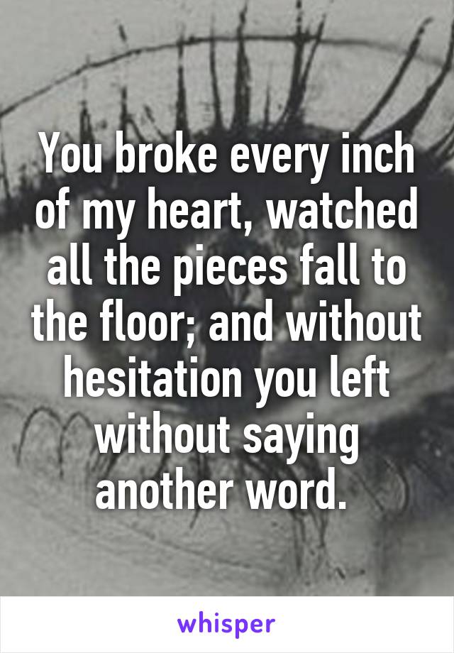 You broke every inch of my heart, watched all the pieces fall to the floor; and without hesitation you left without saying another word. 