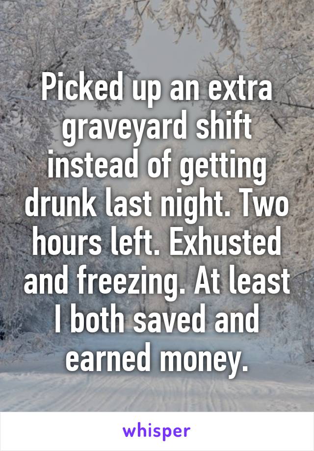Picked up an extra graveyard shift instead of getting drunk last night. Two hours left. Exhusted and freezing. At least I both saved and earned money.