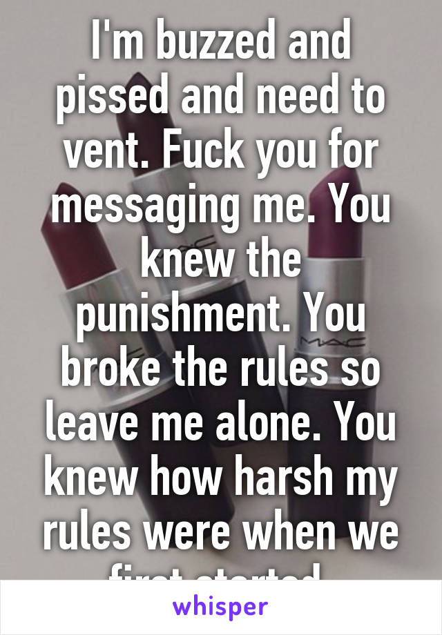I'm buzzed and pissed and need to vent. Fuck you for messaging me. You knew the punishment. You broke the rules so leave me alone. You knew how harsh my rules were when we first started.