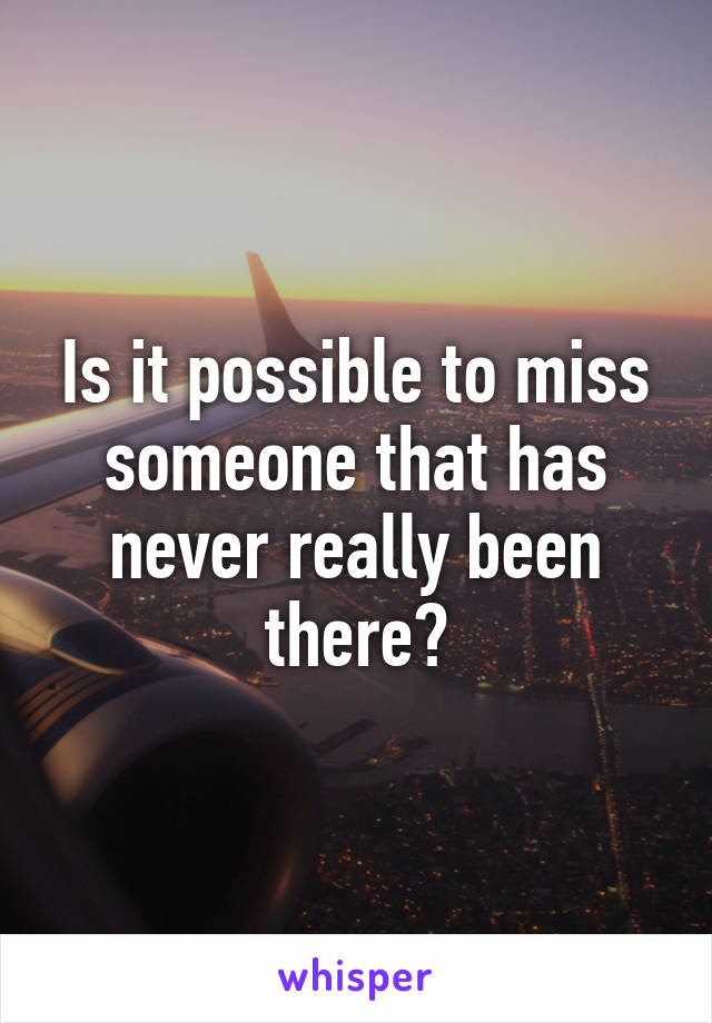 Is it possible to miss someone that has never really been there?