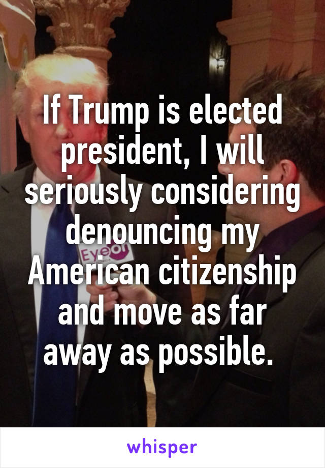 If Trump is elected president, I will seriously considering denouncing my American citizenship and move as far away as possible. 