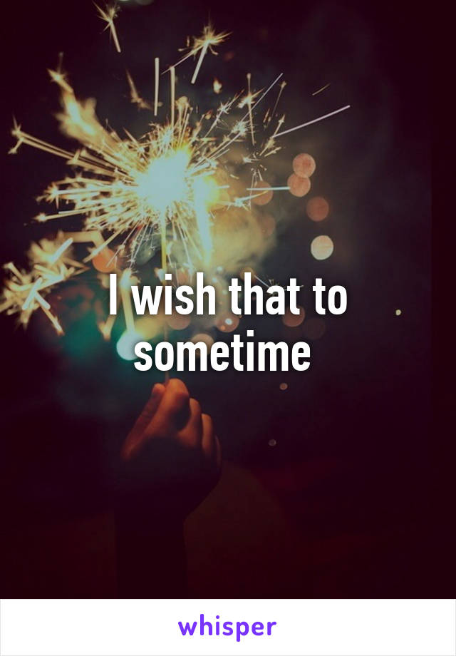 I wish that to sometime 