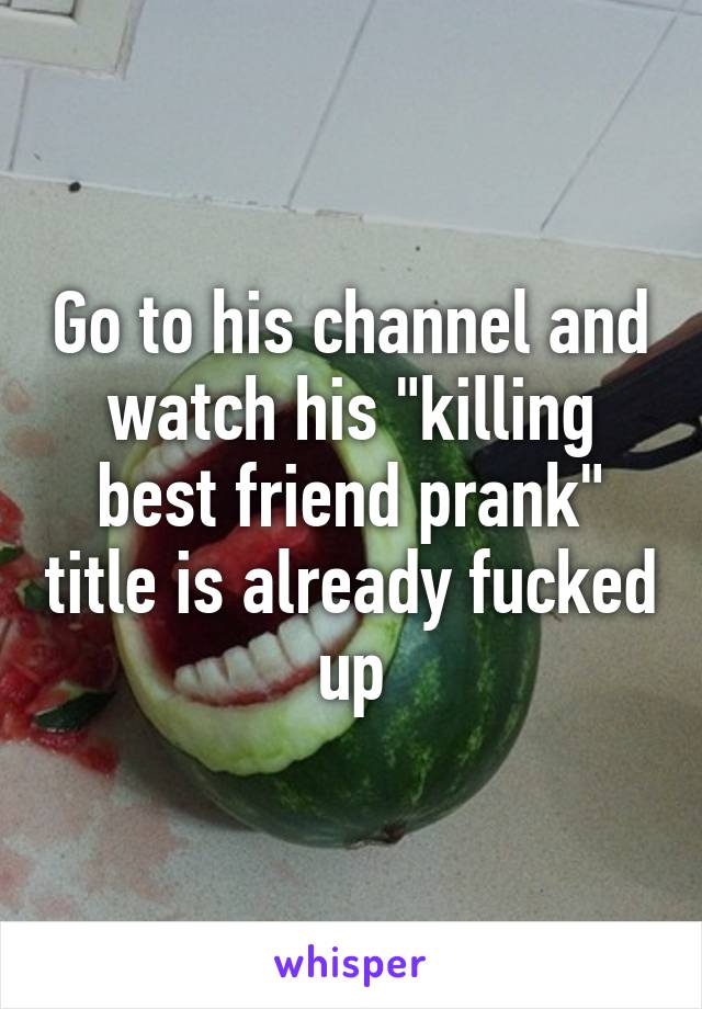 Go to his channel and watch his "killing best friend prank" title is already fucked up
