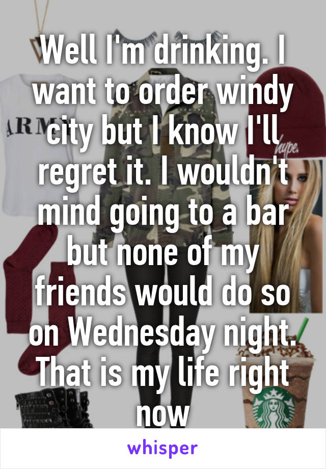 Well I'm drinking. I want to order windy city but I know I'll regret it. I wouldn't mind going to a bar but none of my friends would do so on Wednesday night. That is my life right now