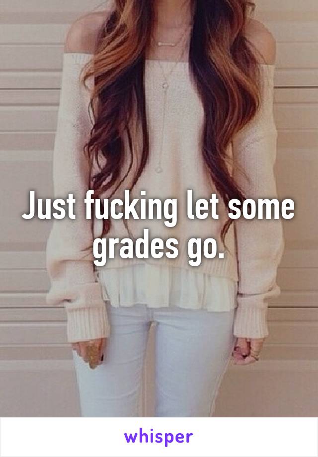 Just fucking let some grades go.