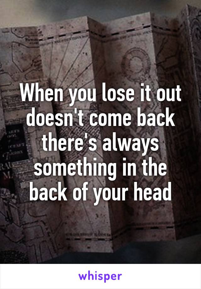 When you lose it out doesn't come back there's always something in the back of your head