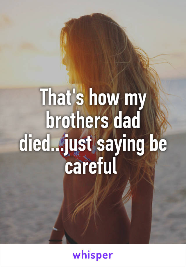That's how my brothers dad died...just saying be careful 
