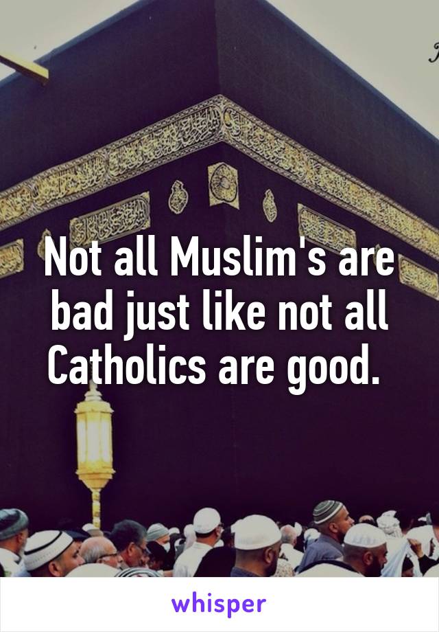 Not all Muslim's are bad just like not all Catholics are good. 