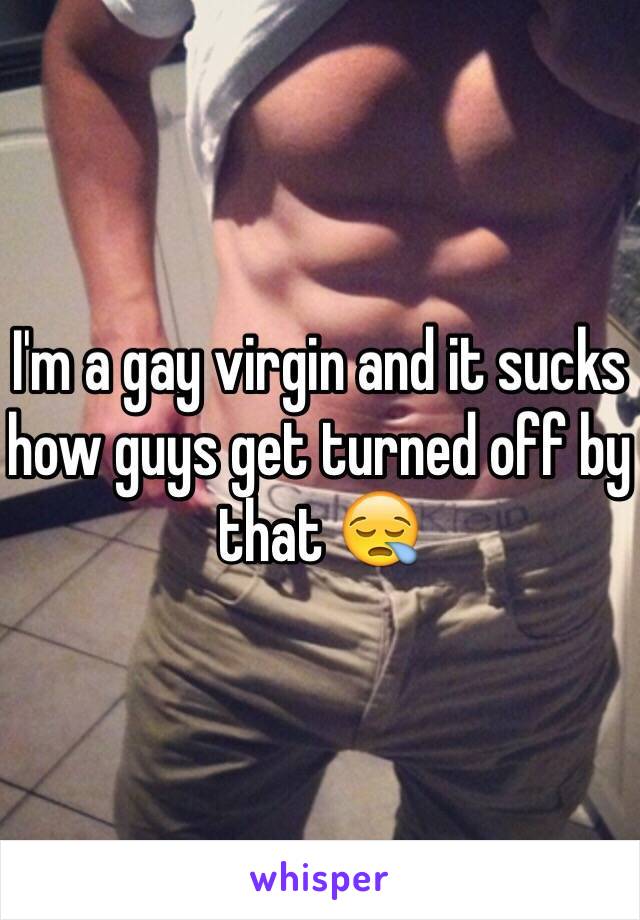 I'm a gay virgin and it sucks how guys get turned off by that 😪