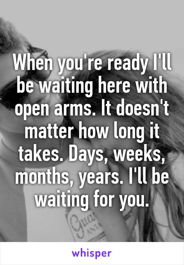 When you're ready I'll be waiting here with open arms. It doesn't matter how long it takes. Days, weeks, months, years. I'll be waiting for you.