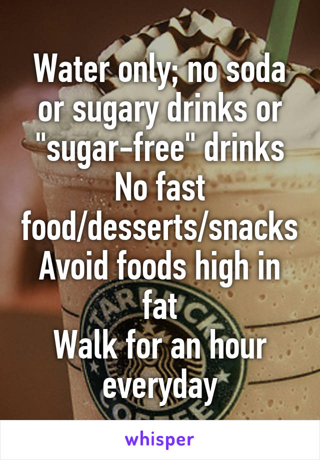 Water only; no soda or sugary drinks or "sugar-free" drinks
No fast food/desserts/snacks
Avoid foods high in fat
Walk for an hour everyday