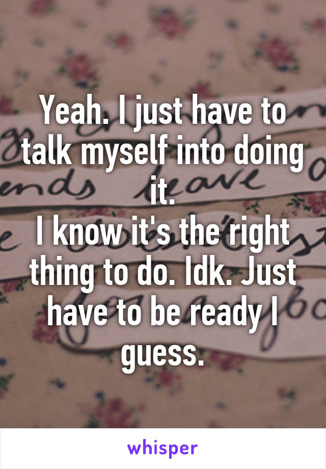 Yeah. I just have to talk myself into doing it.
I know it's the right thing to do. Idk. Just have to be ready I guess.