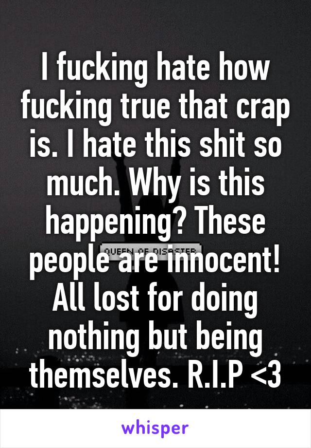 I fucking hate how fucking true that crap is. I hate this shit so much. Why is this happening? These people are innocent! All lost for doing nothing but being themselves. R.I.P <\3