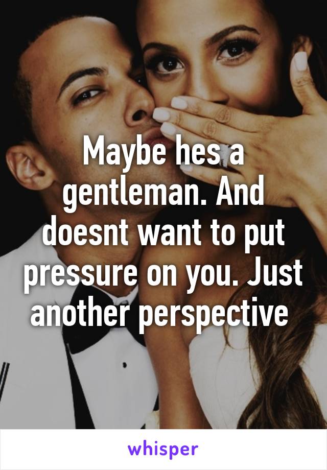 Maybe hes a gentleman. And doesnt want to put pressure on you. Just another perspective 