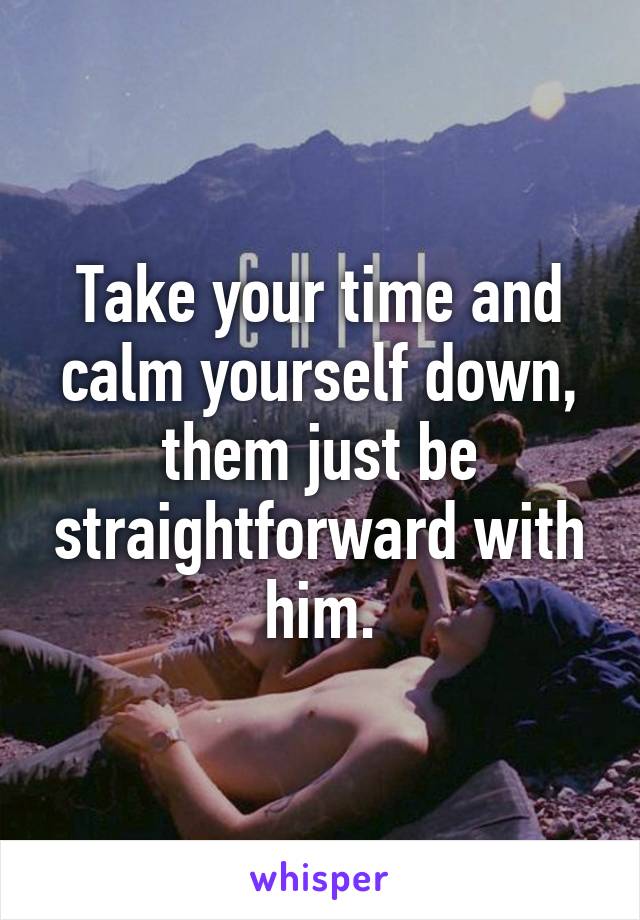 Take your time and calm yourself down, them just be straightforward with him.