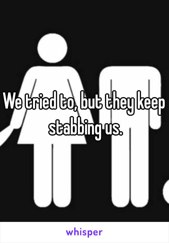 We tried to, but they keep stabbing us.