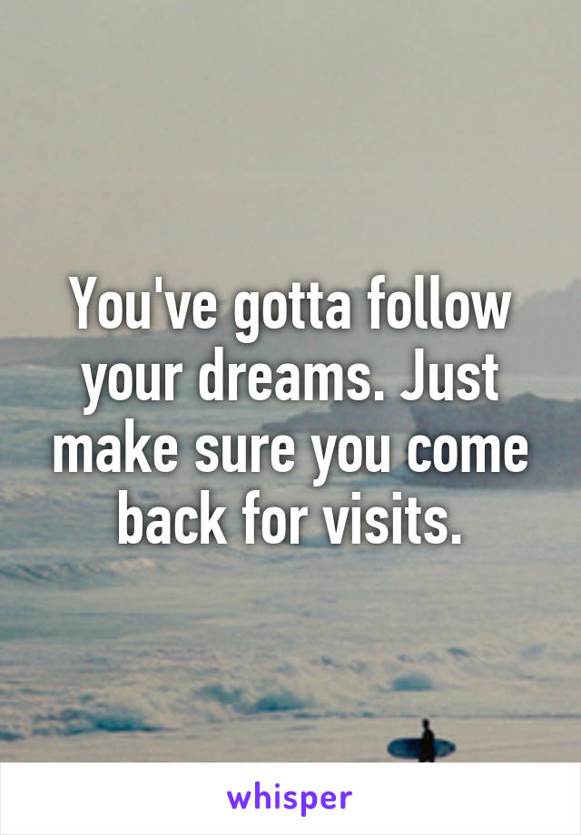 You've gotta follow your dreams. Just make sure you come back for visits.