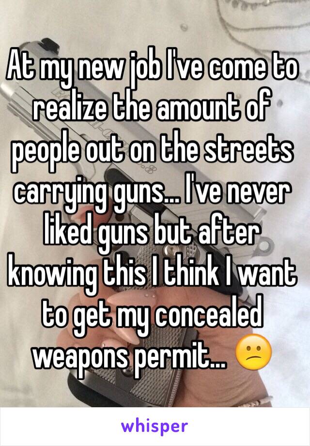 At my new job I've come to realize the amount of people out on the streets carrying guns... I've never liked guns but after knowing this I think I want to get my concealed weapons permit... 😕