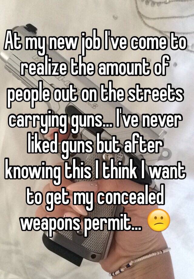 At my new job I've come to realize the amount of people out on the streets carrying guns... I've never liked guns but after knowing this I think I want to get my concealed weapons permit... 😕